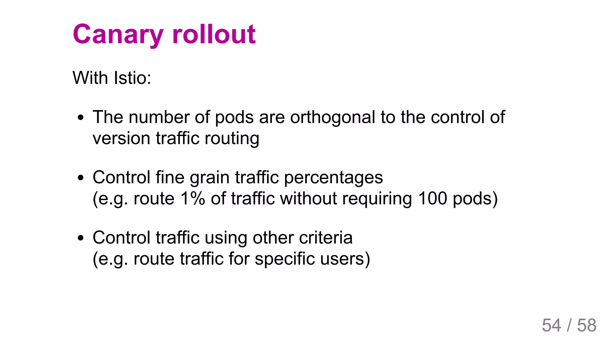 2019/4/4 Istio Service Mesh Introduction
127.0.0.1:5500/#54 54/58
Canary rollout
With Istio:
The number of pods are orthogonal to the control of
version traffic routing
Control fine grain traffic percentages
(e.g. route 1% of traffic without requiring 100 pods)
Control traffic using other criteria
(e.g. route traffic for specific users)
54 / 58
 