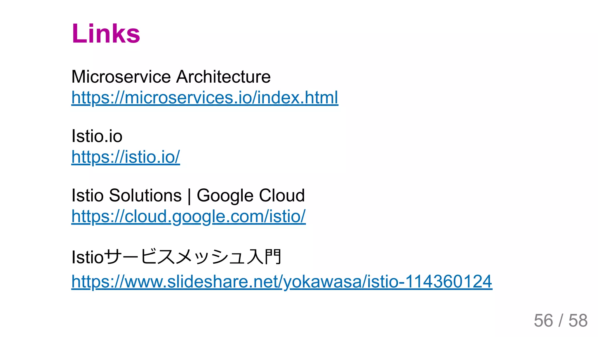2019/4/4 Istio Service Mesh Introduction
127.0.0.1:5500/#54 56/58
Links
Microservice Architecture
https://microservices.io/index.html
Istio.io
https://istio.io/
Istio Solutions | Google Cloud
https://cloud.google.com/istio/
Istioサービスメッシュ⼊⾨
https://www.slideshare.net/yokawasa/istio-114360124
56 / 58
 
