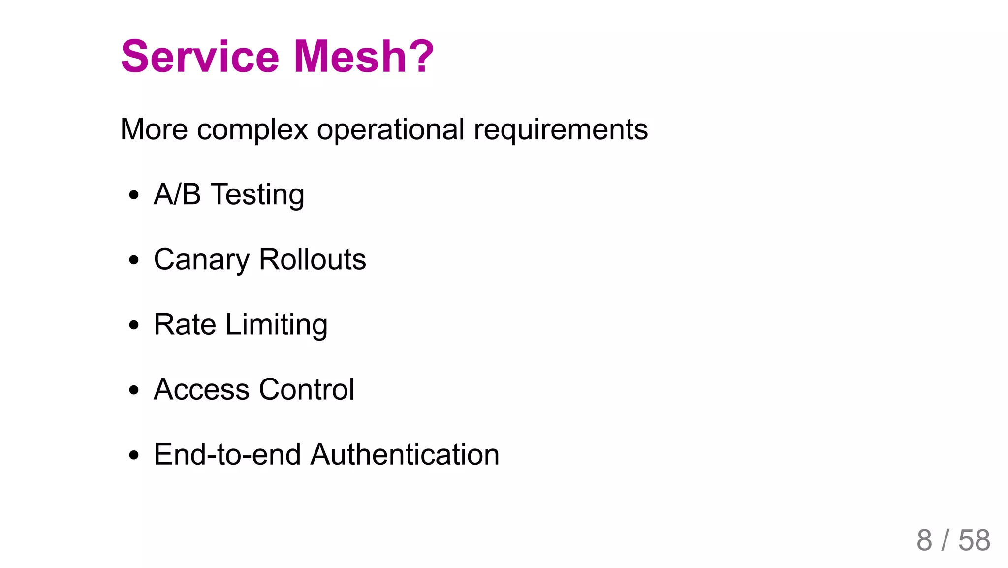 2019/4/4 Istio Service Mesh Introduction
127.0.0.1:5500/#54 8/58
Service Mesh?
More complex operational requirements
A/B Testing
Canary Rollouts
Rate Limiting
Access Control
End-to-end Authentication
8 / 58
 