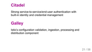 2019/4/4 Istio Service Mesh Introduction
127.0.0.1:5500/#54 21/58
Citadel
Strong service-to-service/end-user authentication with
built-in identity and credential management
Galley
Istio’s configuration validation, ingestion, processing and
distribution component
21 / 58
 