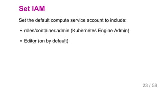 2019/4/4 Istio Service Mesh Introduction
127.0.0.1:5500/#54 23/58
Set IAM
Set the default compute service account to include:
roles/container.admin (Kubernetes Engine Admin)
Editor (on by default)
23 / 58
 