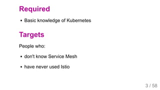 2019/4/4 Istio Service Mesh Introduction
127.0.0.1:5500/#54 3/58
Required
Basic knowledge of Kubernetes
Targets
People who:
don't know Service Mesh
have never used Istio
3 / 58
 
