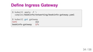 2019/4/4 Istio Service Mesh Introduction
127.0.0.1:5500/#54 34/58
Define Ingress Gateway
$ kubectl apply -f 
samples/bookinfo/networking/bookinfo-gateway.yaml
$ kubectl get gateway
NAME AGE
bookinfo-gateway 17s
34 / 58
 
