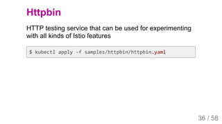 2019/4/4 Istio Service Mesh Introduction
127.0.0.1:5500/#54 36/58
Httpbin
HTTP testing service that can be used for experimenting
with all kinds of Istio features
$ kubectl apply -f samples/httpbin/httpbin.yaml
36 / 58
 