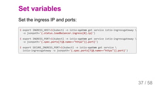 2019/4/4 Istio Service Mesh Introduction
127.0.0.1:5500/#54 37/58
Set variables
Set the ingress IP and ports:
$ export INGRESS_HOST=$(kubectl -n istio-system get service istio-ingressgateway 
-o jsonpath='{.status.loadBalancer.ingress[0].ip}')
$ export INGRESS_PORT=$(kubectl -n istio-system get service istio-ingressgateway 
-o jsonpath='{.spec.ports[?(@.name=="http2")].port}')
$ export SECURE_INGRESS_PORT=$(kubectl -n istio-system get service 
istio-ingressgateway -o jsonpath='{.spec.ports[?(@.name=="https")].port}')
37 / 58
 