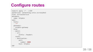 2019/4/4 Istio Service Mesh Introduction
127.0.0.1:5500/#54 39/58
Configure routes
kubectl apply -f - <<EOF
apiVersion: networking.istio.io/v1alpha3
kind: VirtualService
metadata:
name: httpbin
spec:
hosts:
- "*"
gateways:
- httpbin-gateway
http:
- match:
- uri:
prefix: /headers
route:
- destination:
port:
number: 8000
host: httpbin
EOF
39 / 58
 