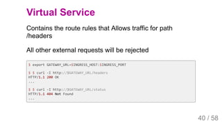 2019/4/4 Istio Service Mesh Introduction
127.0.0.1:5500/#54 40/58
Virtual Service
Contains the route rules that Allows traffic for path
/headers
All other external requests will be rejected
$ export GATEWAY_URL=$INGRESS_HOST:$INGRESS_PORT
$ $ curl -I http://$GATEWAY_URL/headers
HTTP/1.1 200 OK
...
$ $ curl -I http://$GATEWAY_URL/status
HTTP/1.1 404 Not Found
...
40 / 58
 