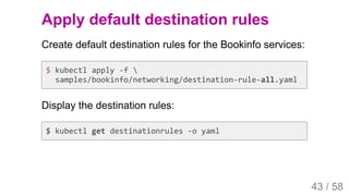 2019/4/4 Istio Service Mesh Introduction
127.0.0.1:5500/#54 43/58
Apply default destination rules
Create default destination rules for the Bookinfo services:
$ kubectl apply -f 
samples/bookinfo/networking/destination-rule-all.yaml
Display the destination rules:
$ kubectl get destinationrules -o yaml
43 / 58
 