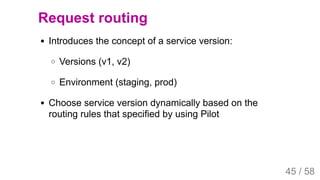 2019/4/4 Istio Service Mesh Introduction
127.0.0.1:5500/#54 45/58
Request routing
Introduces the concept of a service version:
Versions (v1, v2)
Environment (staging, prod)
Choose service version dynamically based on the
routing rules that specified by using Pilot
45 / 58
 