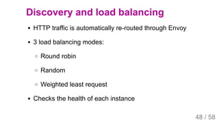 2019/4/4 Istio Service Mesh Introduction
127.0.0.1:5500/#54 48/58
Discovery and load balancing
HTTP traffic is automatically re-routed through Envoy
3 load balancing modes:
Round robin
Random
Weighted least request
Checks the health of each instance
48 / 58
 