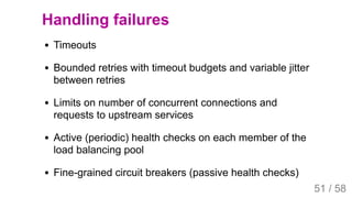 2019/4/4 Istio Service Mesh Introduction
127.0.0.1:5500/#54 51/58
Handling failures
Timeouts
Bounded retries with timeout budgets and variable jitter
between retries
Limits on number of concurrent connections and
requests to upstream services
Active (periodic) health checks on each member of the
load balancing pool
Fine-grained circuit breakers (passive health checks)
51 / 58
 