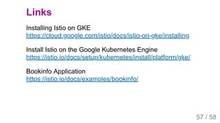 2019/4/4 Istio Service Mesh Introduction
127.0.0.1:5500/#54 57/58
Links
Installing Istio on GKE
https://cloud.google.com/istio/docs/istio-on-gke/installing
Install Istio on the Google Kubernetes Engine
https://istio.io/docs/setup/kubernetes/install/platform/gke/
Bookinfo Application
https://istio.io/docs/examples/bookinfo/
57 / 58
 