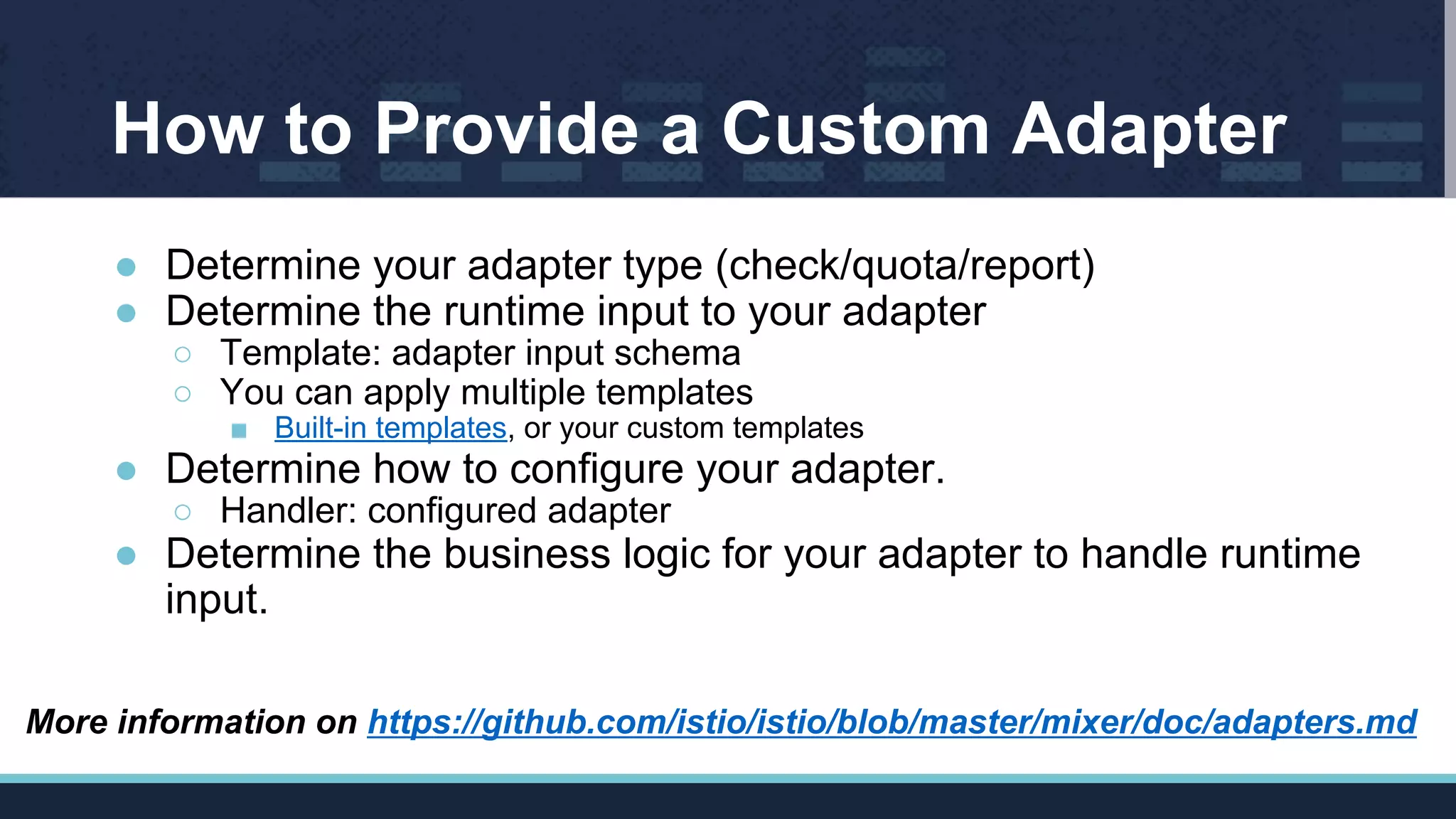 How to Provide a Custom Adapter
● Determine your adapter type (check/quota/report)
● Determine the runtime input to your adapter
○ Template: adapter input schema
○ You can apply multiple templates
■ Built-in templates, or your custom templates
● Determine how to configure your adapter.
○ Handler: configured adapter
● Determine the business logic for your adapter to handle runtime
input.
More information on https://github.com/istio/istio/blob/master/mixer/doc/adapters.md
 