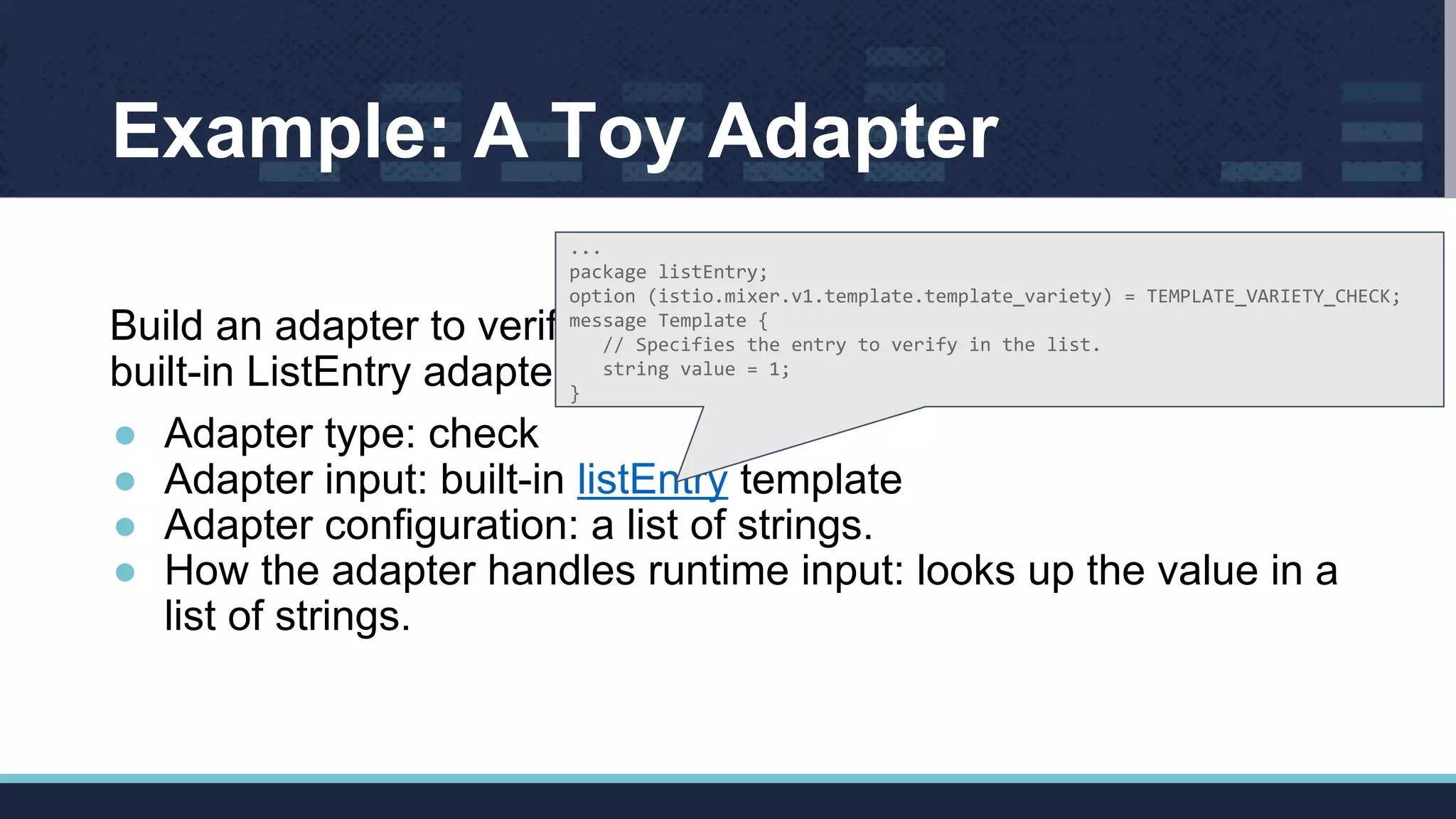 Example: A Toy Adapter
Build an adapter to verify a string is present in a list (simplified
built-in ListEntry adapter).
● Adapter type: check
● Adapter input: built-in listEntry template
● Adapter configuration: a list of strings.
● How the adapter handles runtime input: looks up the value in a
list of strings.
...
package listEntry;
option (istio.mixer.v1.template.template_variety) = TEMPLATE_VARIETY_CHECK;
message Template {
// Specifies the entry to verify in the list.
string value = 1;
}
 
