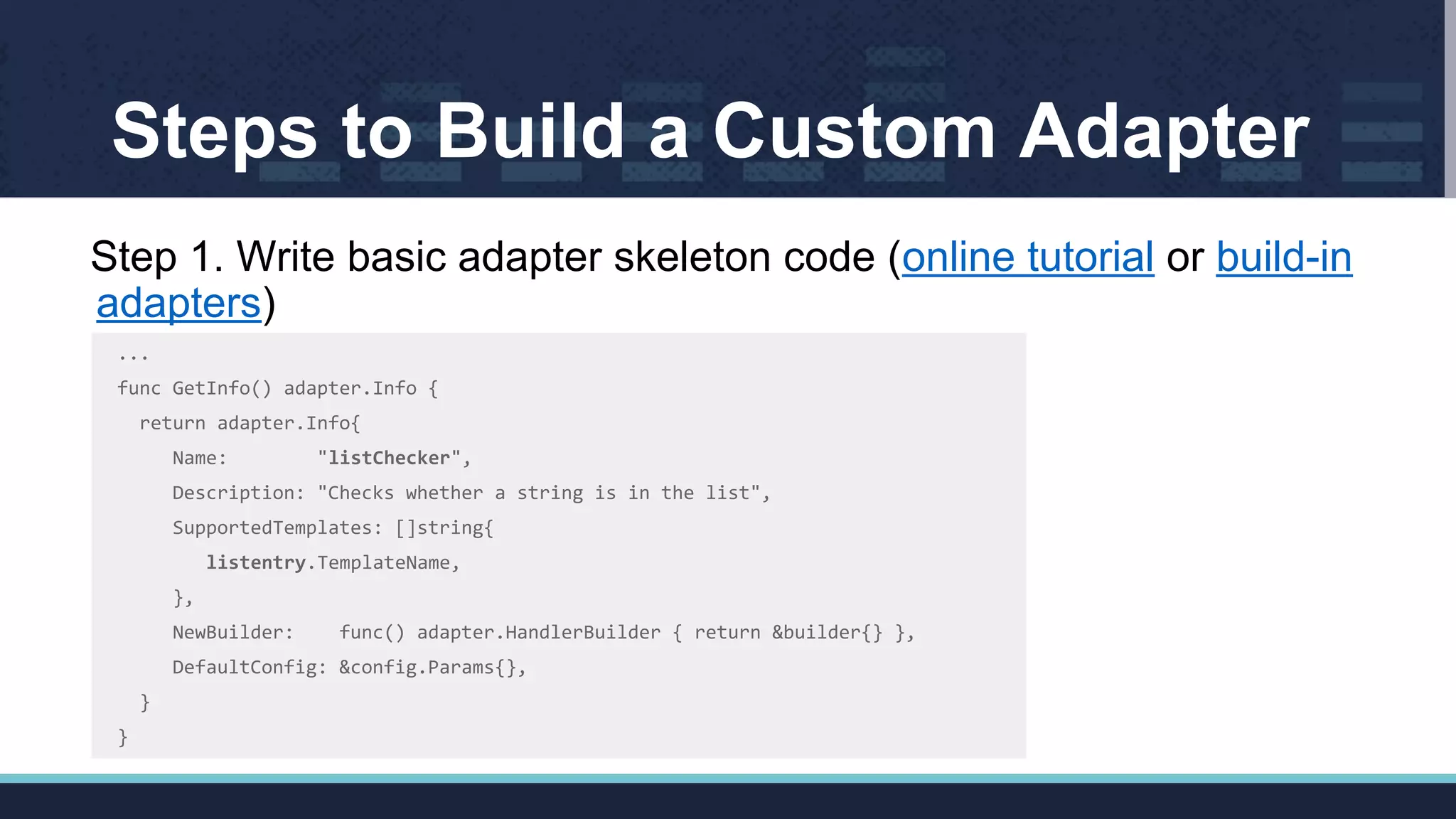 Steps to Build a Custom Adapter
Step 1. Write basic adapter skeleton code (online tutorial or build-in
adapters)
...
func GetInfo() adapter.Info {
return adapter.Info{
Name: "listChecker",
Description: "Checks whether a string is in the list",
SupportedTemplates: []string{
listentry.TemplateName,
},
NewBuilder: func() adapter.HandlerBuilder { return &builder{} },
DefaultConfig: &config.Params{},
}
}
 