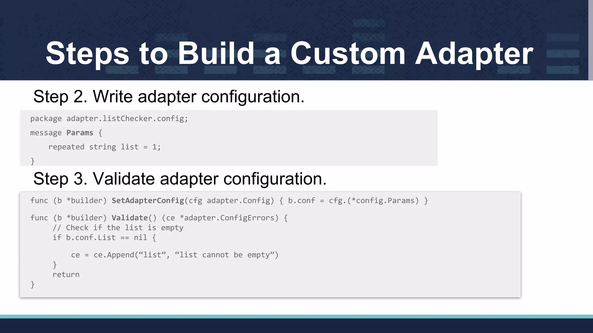 Steps to Build a Custom Adapter
Step 2. Write adapter configuration.
package adapter.listChecker.config;
message Params {
repeated string list = 1;
}
Step 3. Validate adapter configuration.
func (b *builder) SetAdapterConfig(cfg adapter.Config) { b.conf = cfg.(*config.Params) }
func (b *builder) Validate() (ce *adapter.ConfigErrors) {
// Check if the list is empty
if b.conf.List == nil {
ce = ce.Append(“list”, “list cannot be empty”)
}
return
}
 