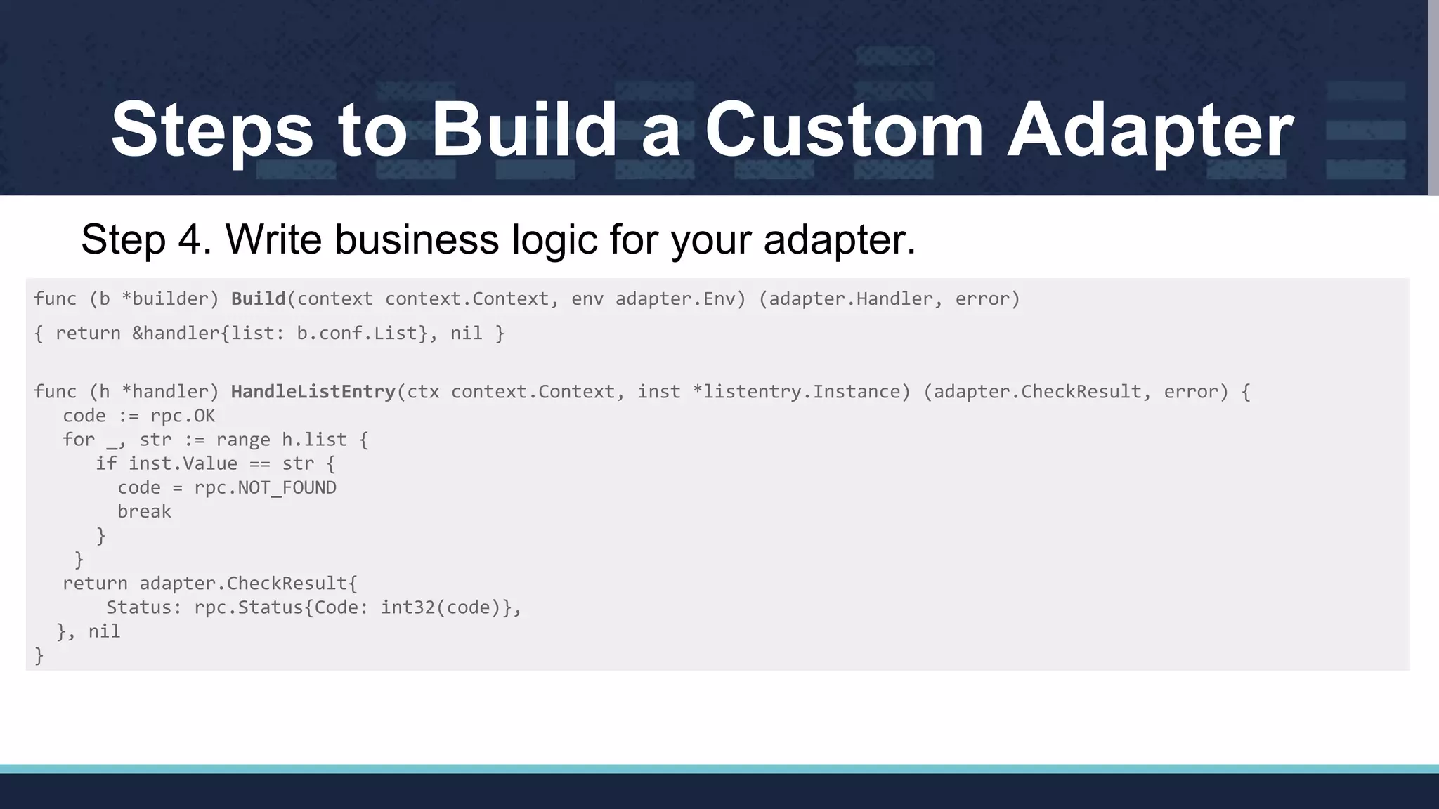 Steps to Build a Custom Adapter
func (b *builder) Build(context context.Context, env adapter.Env) (adapter.Handler, error)
{ return &handler{list: b.conf.List}, nil }
func (h *handler) HandleListEntry(ctx context.Context, inst *listentry.Instance) (adapter.CheckResult, error) {
code := rpc.OK
for _, str := range h.list {
if inst.Value == str {
code = rpc.NOT_FOUND
break
}
}
return adapter.CheckResult{
Status: rpc.Status{Code: int32(code)},
}, nil
}
Step 4. Write business logic for your adapter.
 