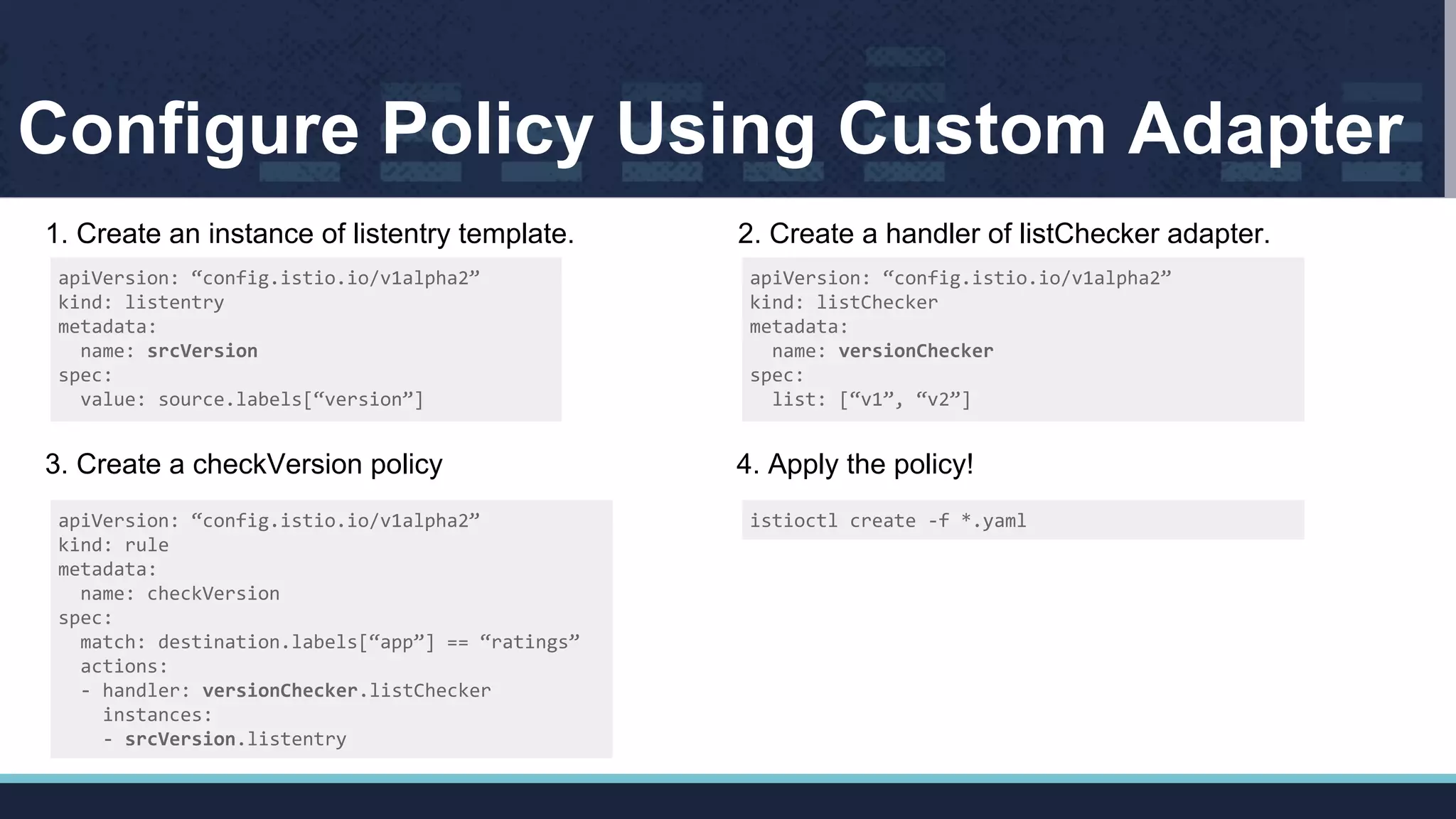 Configure Policy Using Custom Adapter
apiVersion: “config.istio.io/v1alpha2”
kind: listentry
metadata:
name: srcVersion
spec:
value: source.labels[“version”]
1. Create an instance of listentry template.
apiVersion: “config.istio.io/v1alpha2”
kind: listChecker
metadata:
name: versionChecker
spec:
list: [“v1”, “v2”]
2. Create a handler of listChecker adapter.
apiVersion: “config.istio.io/v1alpha2”
kind: rule
metadata:
name: checkVersion
spec:
match: destination.labels[“app”] == “ratings”
actions:
- handler: versionChecker.listChecker
instances:
- srcVersion.listentry
3. Create a checkVersion policy
istioctl create -f *.yaml
4. Apply the policy!
 