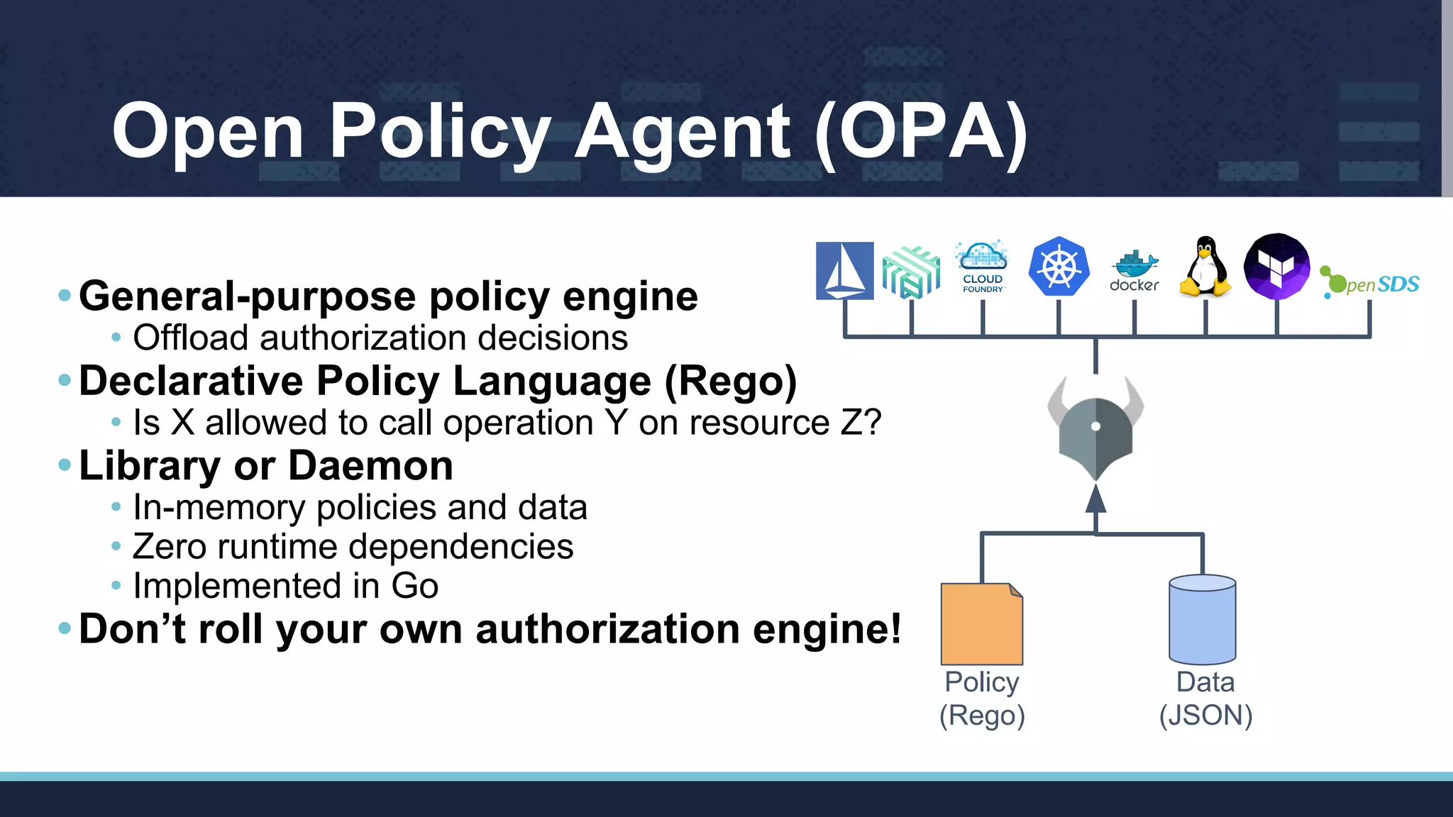 •General-purpose policy engine
• Offload authorization decisions
•Declarative Policy Language (Rego)
• Is X allowed to call operation Y on resource Z?
•Library or Daemon
• In-memory policies and data
• Zero runtime dependencies
• Implemented in Go
•Don’t roll your own authorization engine!
Policy
(Rego)
Data
(JSON)
Open Policy Agent (OPA)
 