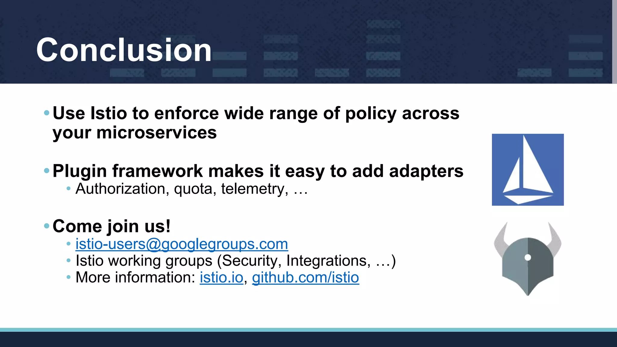 Conclusion
•Use Istio to enforce wide range of policy across
your microservices
•Plugin framework makes it easy to add adapters
• Authorization, quota, telemetry, …
•Come join us!
• istio-users@googlegroups.com
• Istio working groups (Security, Integrations, …)
• More information: istio.io, github.com/istio
 