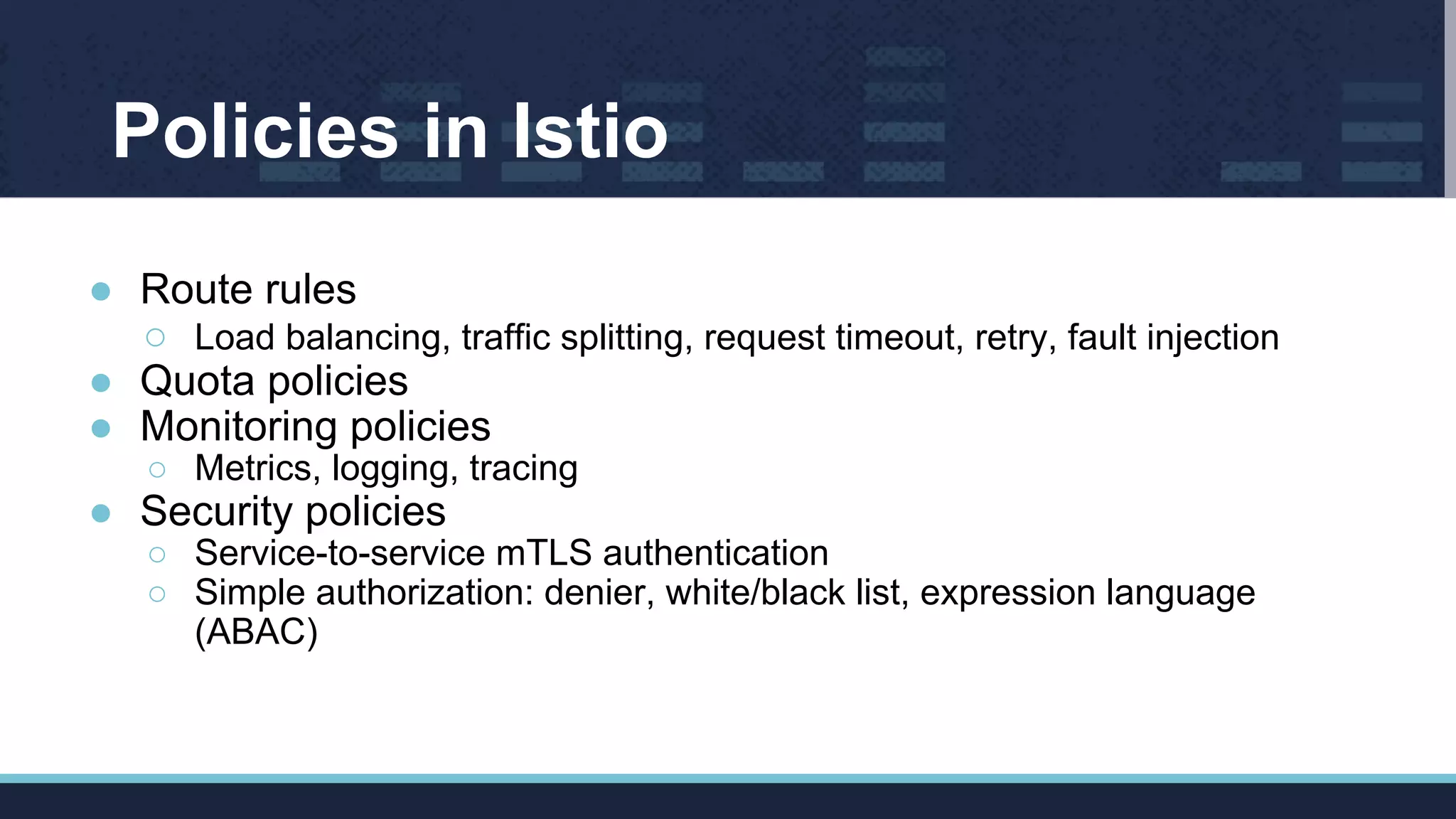 Policies in Istio
● Route rules
○ Load balancing, traffic splitting, request timeout, retry, fault injection
● Quota policies
● Monitoring policies
○ Metrics, logging, tracing
● Security policies
○ Service-to-service mTLS authentication
○ Simple authorization: denier, white/black list, expression language
(ABAC)
 