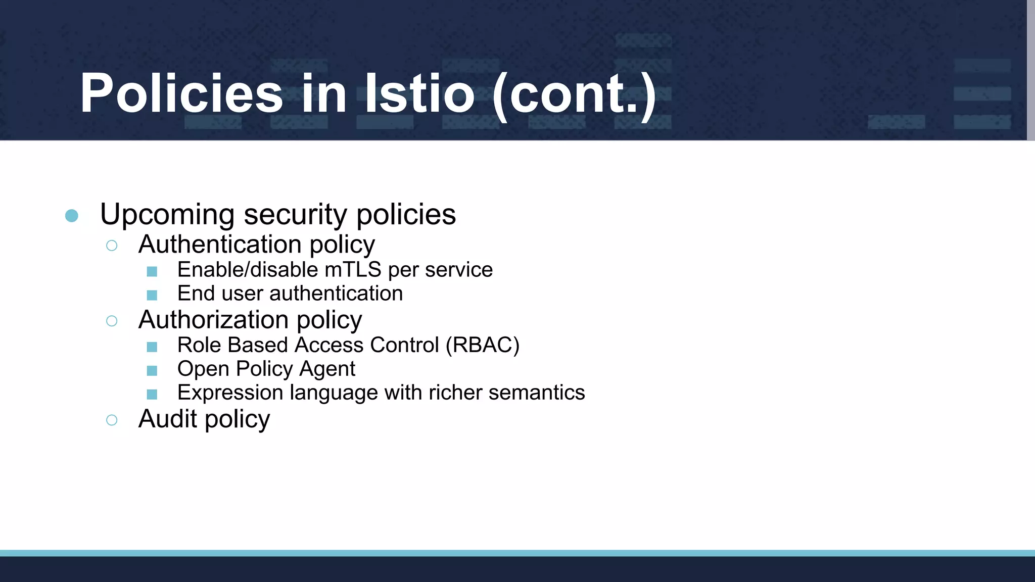 Policies in Istio (cont.)
● Upcoming security policies
○ Authentication policy
■ Enable/disable mTLS per service
■ End user authentication
○ Authorization policy
■ Role Based Access Control (RBAC)
■ Open Policy Agent
■ Expression language with richer semantics
○ Audit policy
 