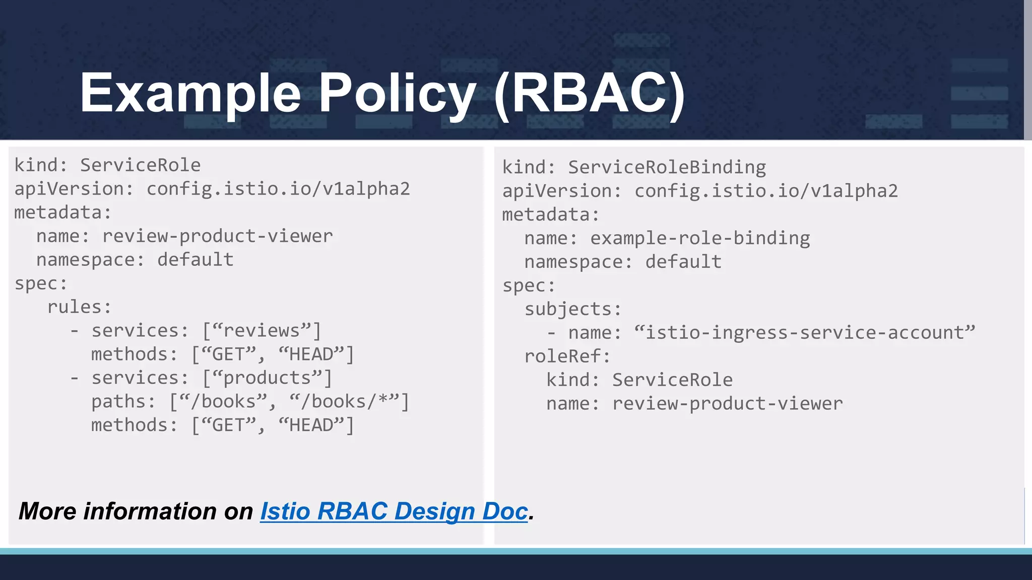 Example Policy (RBAC)
kind: ServiceRole
apiVersion: config.istio.io/v1alpha2
metadata:
name: review-product-viewer
namespace: default
spec:
rules:
- services: [“reviews”]
methods: [“GET”, “HEAD”]
- services: [“products”]
paths: [“/books”, “/books/*”]
methods: [“GET”, “HEAD”]
kind: ServiceRoleBinding
apiVersion: config.istio.io/v1alpha2
metadata:
name: example-role-binding
namespace: default
spec:
subjects:
- name: “istio-ingress-service-account”
roleRef:
kind: ServiceRole
name: review-product-viewer
More information on Istio RBAC Design Doc.
 