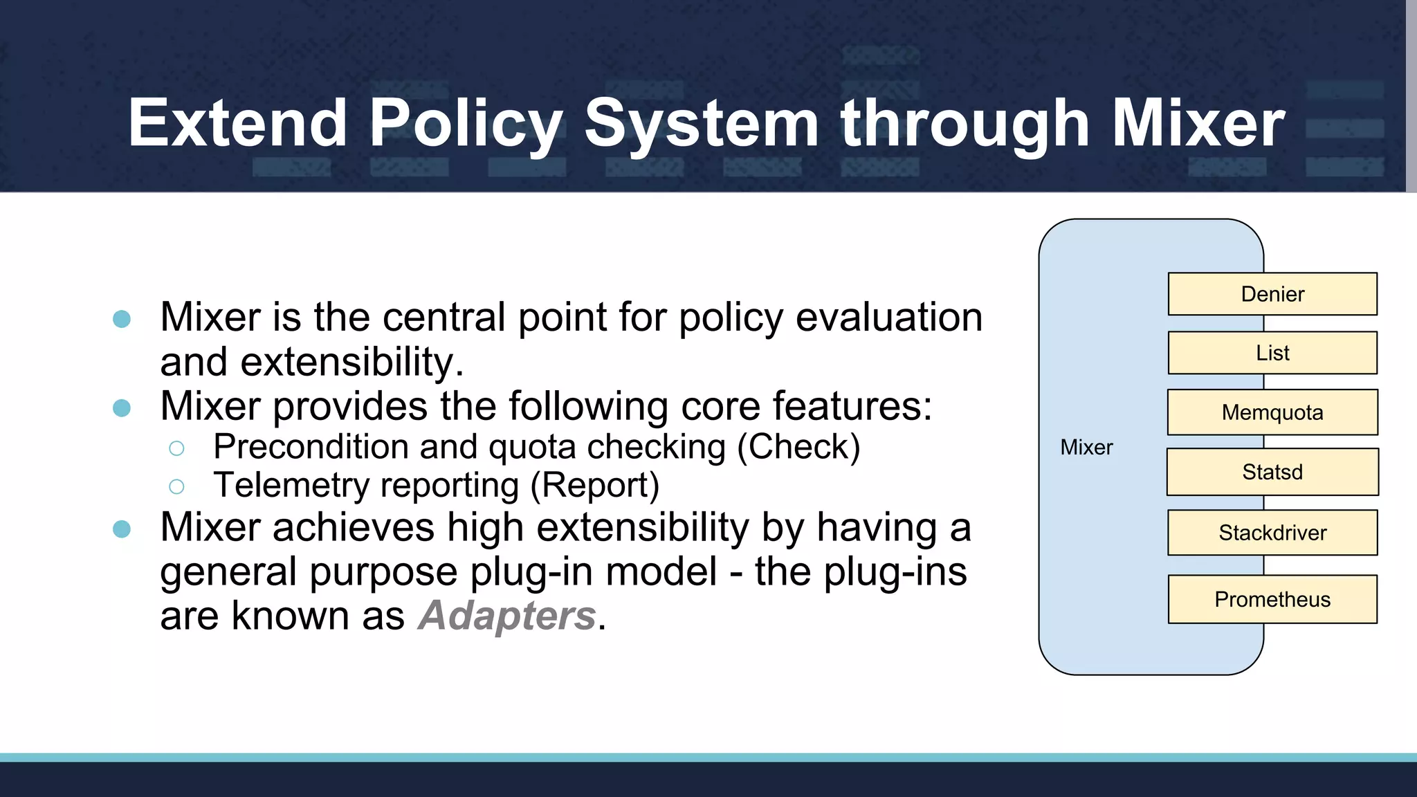 Extend Policy System through Mixer
● Mixer is the central point for policy evaluation
and extensibility.
● Mixer provides the following core features:
○ Precondition and quota checking (Check)
○ Telemetry reporting (Report)
● Mixer achieves high extensibility by having a
general purpose plug-in model - the plug-ins
are known as Adapters.
Mixer
List
Memquota
Statsd
Stackdriver
Prometheus
Denier
 