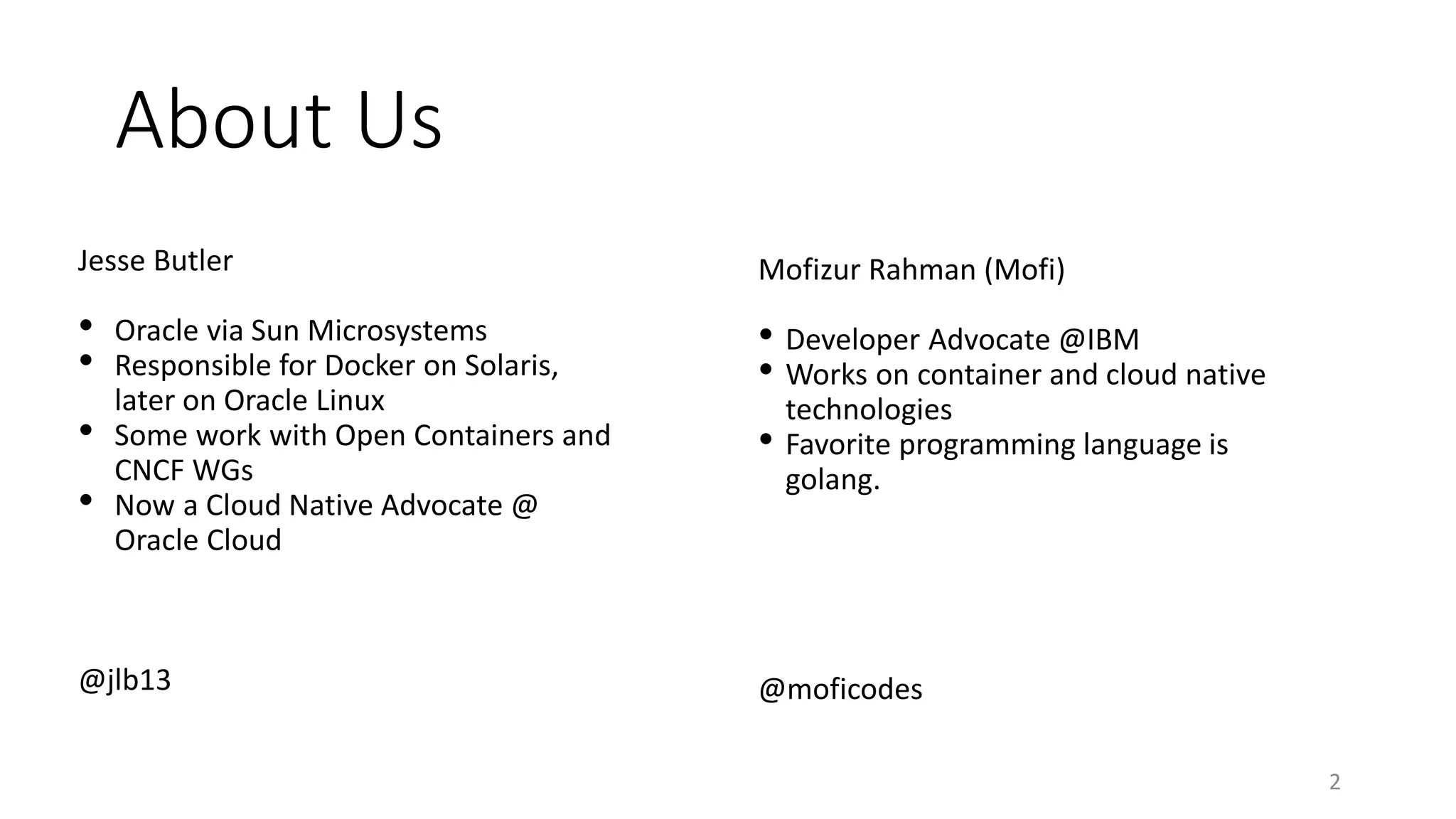 About Us
Jesse Butler
• Oracle via Sun Microsystems
• Responsible for Docker on Solaris,
later on Oracle Linux
• Some work with Open Containers and
CNCF WGs
• Now a Cloud Native Advocate @
Oracle Cloud
@jlb13
2
Mofizur Rahman (Mofi)
• Developer Advocate @IBM
• Works on container and cloud native
technologies
• Favorite programming language is
golang.
@moficodes
 