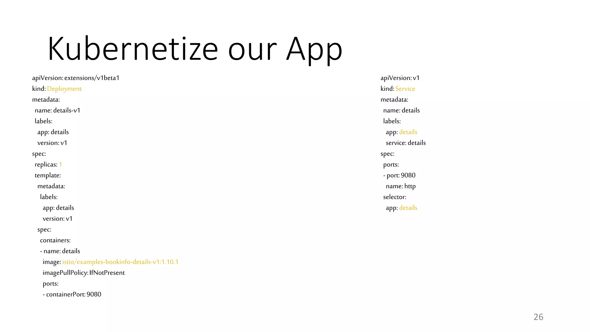 Kubernetize our App
26
apiVersion:v1
kind:Service
metadata:
name:details
labels:
app:details
service:details
spec:
ports:
-port:9080
name:http
selector:
app:details
apiVersion:extensions/v1beta1
kind:Deployment
metadata:
name:details-v1
labels:
app:details
version:v1
spec:
replicas:1
template:
metadata:
labels:
app:details
version:v1
spec:
containers:
- name:details
image:istio/examples-bookinfo-details-v1:1.10.1
imagePullPolicy:IfNotPresent
ports:
- containerPort:9080
 