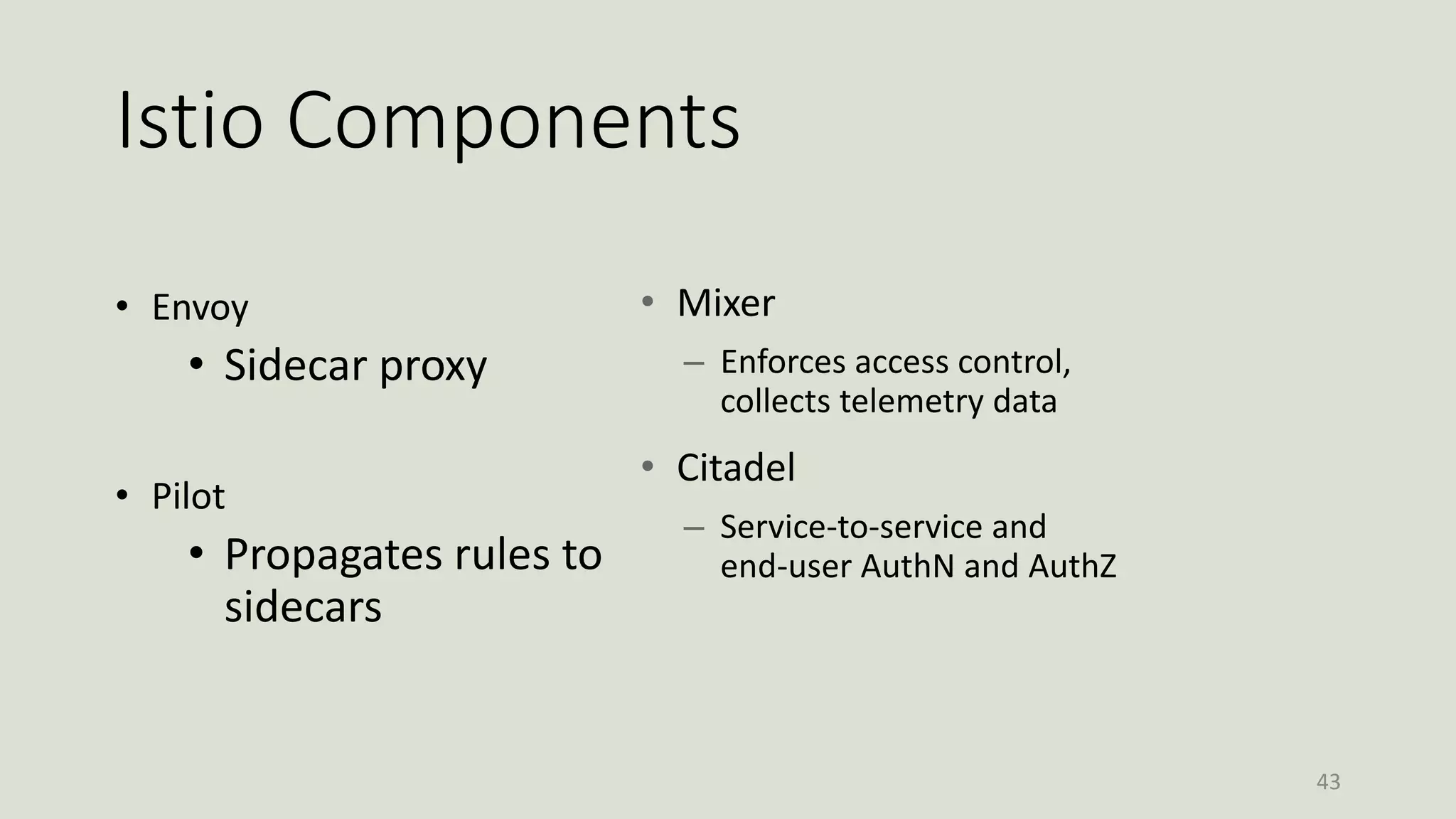 Istio Components
• Envoy
• Sidecar proxy
• Pilot
• Propagates rules to
sidecars
43
• Mixer
– Enforces access control,
collects telemetry data
• Citadel
– Service-to-service and
end-user AuthN and AuthZ
 