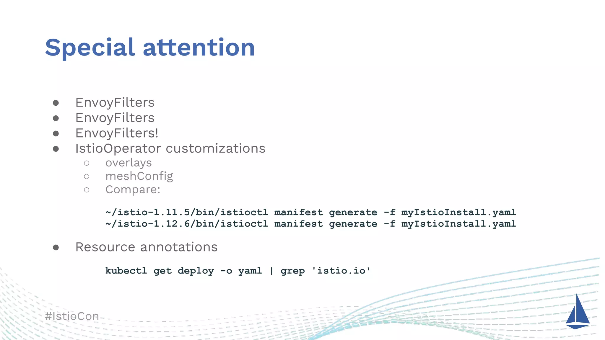 #IstioCon
Special attention
● EnvoyFilters
● EnvoyFilters
● EnvoyFilters!
● IstioOperator customizations
○ overlays
○ meshConﬁg
○ Compare:
~/istio-1.11.5/bin/istioctl manifest generate -f myIstioInstall.yaml
~/istio-1.12.6/bin/istioctl manifest generate -f myIstioInstall.yaml
● Resource annotations
kubectl get deploy -o yaml | grep 'istio.io'
 
