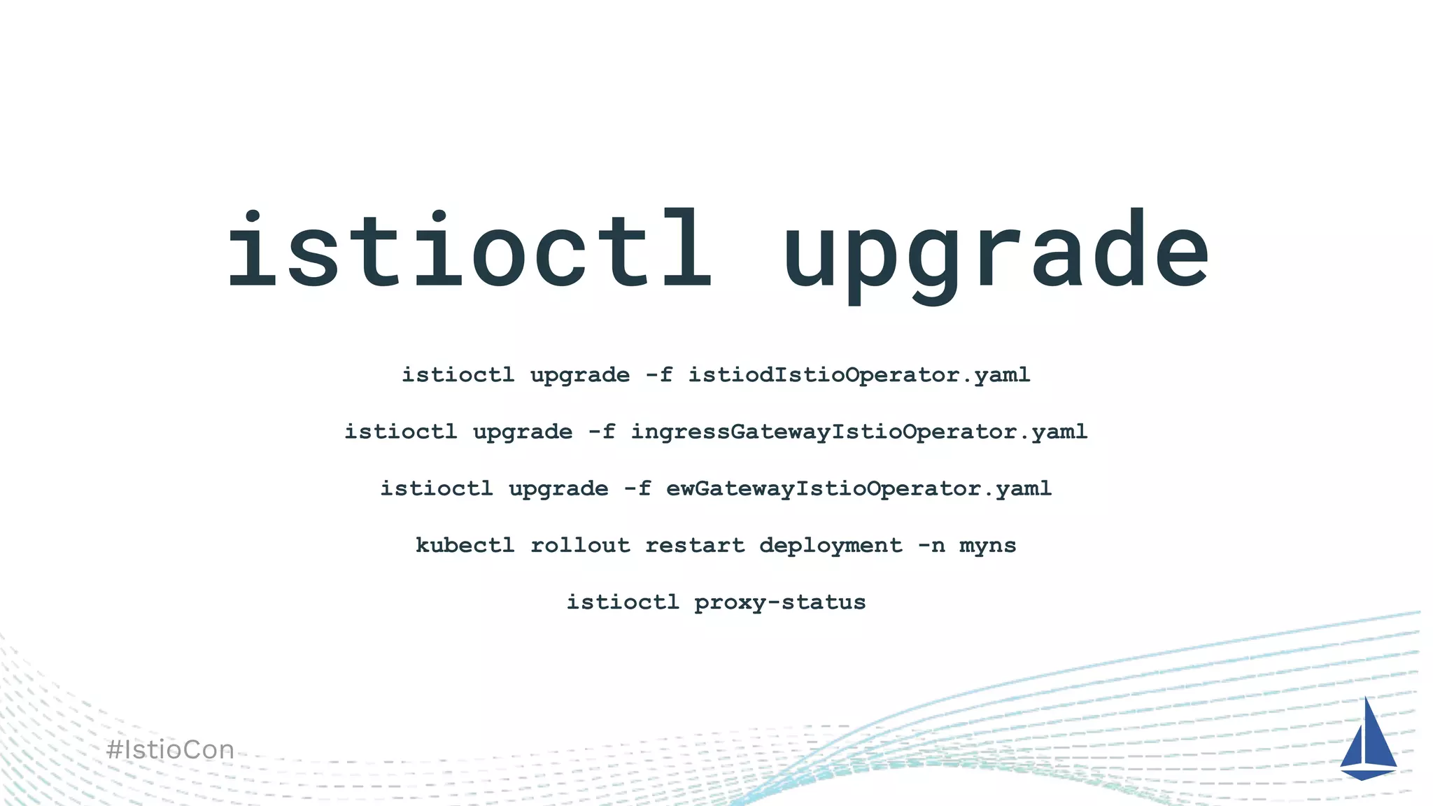 #IstioCon
istioctl upgrade
istioctl upgrade -f istiodIstioOperator.yaml
istioctl upgrade -f ingressGatewayIstioOperator.yaml
istioctl upgrade -f ewGatewayIstioOperator.yaml
kubectl rollout restart deployment -n myns
istioctl proxy-status
 
