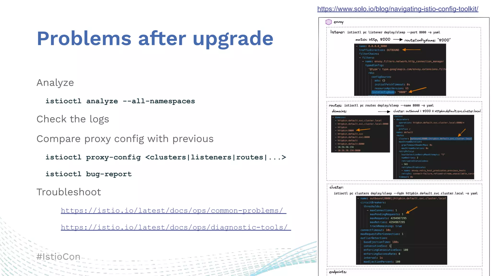 #IstioCon
Problems after upgrade
Analyze
istioctl analyze --all-namespaces
Check the logs
Compare proxy conﬁg with previous
istioctl proxy-config <clusters|listeners|routes|...>
istioctl bug-report
Troubleshoot
https://istio.io/latest/docs/ops/common-problems/
https://istio.io/latest/docs/ops/diagnostic-tools/
https://www.solo.io/blog/navigating-istio-config-toolkit/
 