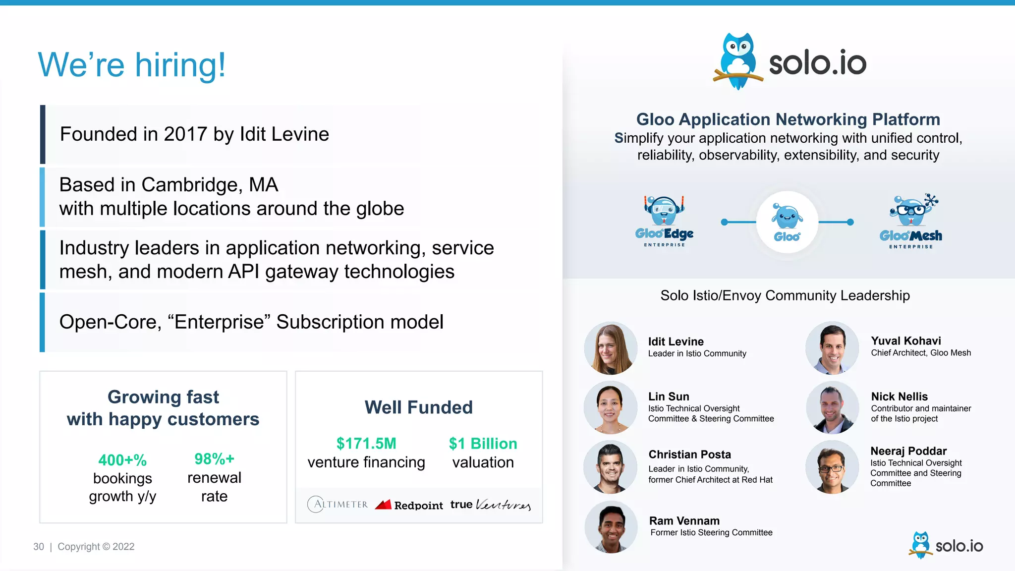 30 | Copyright © 2022
Idit Levine
Leader in Istio Community
Christian Posta
Leader in Istio Community,
former Chief Architect at Red Hat
Lin Sun
Istio Technical Oversight
Committee & Steering Committee
Neeraj Poddar
Istio Technical Oversight
Committee and Steering
Committee
Yuval Kohavi
Chief Architect, Gloo Mesh
Ram Vennam
Former Istio Steering Committee
Nick Nellis
Contributor and maintainer
of the Istio project
Solo Istio/Envoy Community Leadership
Founded in 2017 by Idit Levine
Based in Cambridge, MA
with multiple locations around the globe
Industry leaders in application networking, service
mesh, and modern API gateway technologies
Open-Core, “Enterprise” Subscription model
Growing fast
with happy customers
Well Funded
400+%
bookings
growth y/y
98%+
renewal
rate
$171.5M
venture financing
$1 Billion
valuation
We’re hiring!
Gloo Application Networking Platform
Simplify your application networking with unified control,
reliability, observability, extensibility, and security
30 | Copyright © 2022
 