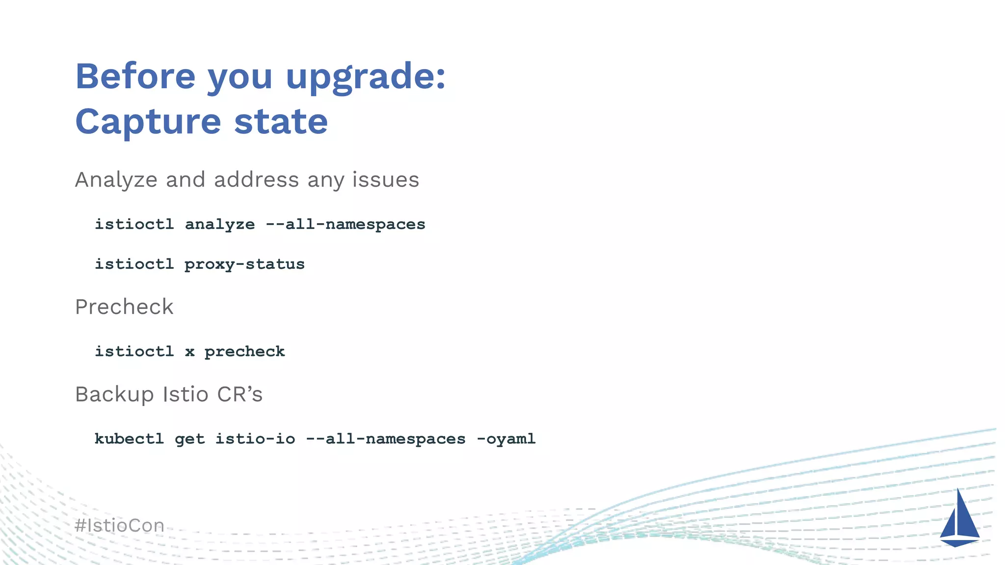 #IstioCon
Before you upgrade:
Capture state
Analyze and address any issues
istioctl analyze --all-namespaces
istioctl proxy-status
Precheck
istioctl x precheck
Backup Istio CR’s
kubectl get istio-io --all-namespaces -oyaml
 