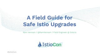 #IstioCon
A Field Guide for
Safe Istio Upgrades
Ram Vennam / @RamVennam / Field Engineer @ Solo.io
 