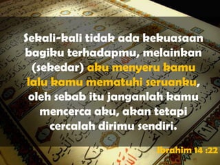 Sekali-kali tidak ada kekuasaan
bagiku terhadapmu, melainkan
  (sekedar) aku menyeru kamu
 lalu kamu mematuhi seruanku,
 oleh sebab itu janganlah kamu
    mencerca aku, akan tetapi
      cercalah dirimu sendiri.
                       Ibrahim 14 :22
 