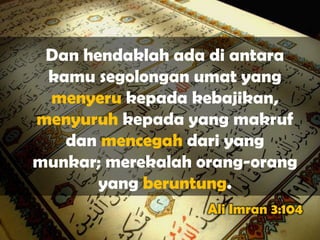 Dan hendaklah ada di antara
 kamu segolongan umat yang
 menyeru kepada kebajikan,
menyuruh kepada yang makruf
   dan mencegah dari yang
munkar; merekalah orang-orang
       yang beruntung.
                   Ali Imran 3:104
 