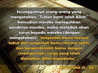 Sesungguhnya orang-orang yang
 mengatakan: "Tuhan kami ialah Allah"
    kemudian mereka meneguhkan
pendirian mereka, maka malaikat akan
     turun kepada mereka (dengan
 mengatakan): "Janganlah kamu merasa
takut dan janganlah kamu merasa sedih;
   dan bergembiralah kamu dengan
     (memperoleh) surga yang telah
      dijanjikan Allah kepadamu".

                       Al Fushilat 41 : 30
 