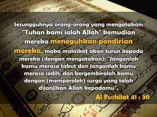 Sesungguhnya orang-orang yang mengatakan:
 "Tuhan kami ialah Allah" kemudian
  mereka meneguhkan pendirian
mereka, maka malaikat akan turun kepada
 mereka (dengan mengatakan): "Janganlah
 kamu merasa takut dan janganlah kamu
  merasa sedih; dan bergembiralah kamu
  dengan (memperoleh) surga yang telah
       dijanjikan Allah kepadamu".
                         Al Fushilat 41 : 30
 