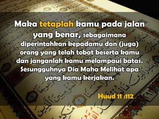 Maka tetaplah kamu pada jalan
   yang benar, sebagaimana
 diperintahkan kepadamu dan (juga)
 orang yang telah tobat beserta kamu
dan janganlah kamu melampaui batas.
 Sesungguhnya Dia Maha Melihat apa
         yang kamu kerjakan.

                       Huud 11 :112
 