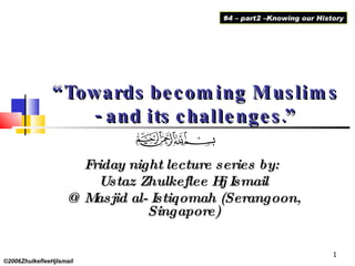 “ Towards becoming Muslims - and its challenges.” Friday night lecture series by:  Ustaz Zhulkeflee Hj Ismail @ Masjid al- Istiqomah (Serangoon, Singapore) ©2006ZhulkefleeHjIsmail #4 – part2 –Knowing our History 
