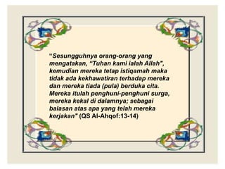 “Sesungguhnya orang-orang yang
mengatakan, “Tuhan kami ialah Allah",
kemudian mereka tetap istiqamah maka
tidak ada kekhawatiran terhadap mereka
dan mereka tiada (pula) berduka cita.
Mereka itulah penghuni-penghuni surga,
mereka kekal di dalamnya; sebagai
balasan atas apa yang telah mereka
kerjakan" (QS Al-Ahqof:13-14)
 