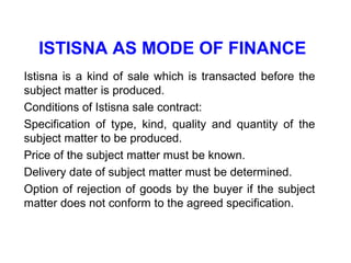ISTISNA AS MODE OF FINANCE
Istisna is a kind of sale which is transacted before the
subject matter is produced.
Conditions of Istisna sale contract:
Specification of type, kind, quality and quantity of the
subject matter to be produced.
Price of the subject matter must be known.
Delivery date of subject matter must be determined.
Option of rejection of goods by the buyer if the subject
matter does not conform to the agreed specification.
 