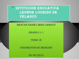 *

ISTITUCION EDUCATIVA
LEONOR LOURIDO DE
VELASCO
BRAYAN DANIEL MINA CAMAYO
GRADO:11-1
TEMA: IN
STRUMENTOS DE MEDICION
26/02/2014

 