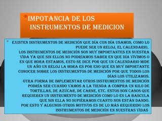 *impotancia dE los

instrumEntos dE mEdicion

*

ExistEn instrumEntos dE mEdición quE día con día usamos, como lo
puEdE sEr un rEloj, El calEndario,
los instrumEntos dE mEdición son muy importantEs En nuEstra
vida ya quE sin Ellos no podríamos sabEr En quE día vivimos o
En quE hora Estamos, Esto sE dicE por quE un calEndario midE
un año un rEloj la hora Es por Eso quE Es muy importantE
conocEr sobrE los instrumEntos dE mEdición por quE todos los
días los utilizamos.
otra forma dE implEmEntar otros instrumEntos dE mEdición
podría sEr cuando vamos a la tiEnda a compra un kilo dE
tortillas, dE azúcar, dE carnE, Etc. Estos son casos quE
rEquiErEn un instrumEnto dE mEdición como lo Es la bascula
quE sin Ella no supiéramos cuanto nos Están dando.
por Esto y algunos otros motivos Es dE lo más rEquErido los
instrumEntos dE mEdición En nuEstras vidas.

 