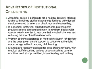 ADVANTAGES OF INSTITUTIONAL 
CHILDBIRTHS 
 Antenatal care is a perquisite for a healthy delivery. Medical 
facility with trained staff and advanced facilities provides all 
services related to antenatal check-ups and counselling. 
 In a medical institution, trained healthcare professionals 
provide specific care and attention to newborn babies with 
special needs in order to improve their survival chances and 
reducing the risk of maternal mortality. 
 Women seeking assistance of medical institution for delivery 
are the ones given ample support to conceive at the right 
maternal age without delaying childbearing. 
 Mothers are regularly assisted for post-pregnancy care, with 
medical staff discussing various aspects such as care for 
umbilical cord stump, nutrition, breastfeeding and bathing. 
 
