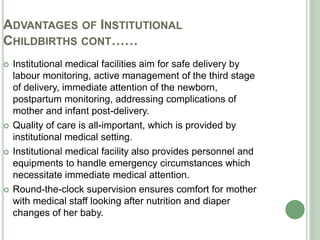 ADVANTAGES OF INSTITUTIONAL 
CHILDBIRTHS CONT…… 
 Institutional medical facilities aim for safe delivery by 
labour monitoring, active management of the third stage 
of delivery, immediate attention of the newborn, 
postpartum monitoring, addressing complications of 
mother and infant post-delivery. 
 Quality of care is all-important, which is provided by 
institutional medical setting. 
 Institutional medical facility also provides personnel and 
equipments to handle emergency circumstances which 
necessitate immediate medical attention. 
 Round-the-clock supervision ensures comfort for mother 
with medical staff looking after nutrition and diaper 
changes of her baby. 
 