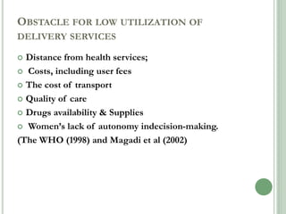 OBSTACLE FOR LOW UTILIZATION OF 
DELIVERY SERVICES 
 Distance from health services; 
 Costs, including user fees 
 The cost of transport 
 Quality of care 
 Drugs availability & Supplies 
 Women’s lack of autonomy indecision-making. 
(The WHO (1998) and Magadi et al (2002) 
 